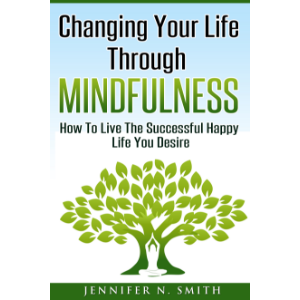 Changing Your Life Through Mindfulness - How To Live The Successful Happy Life You Desire