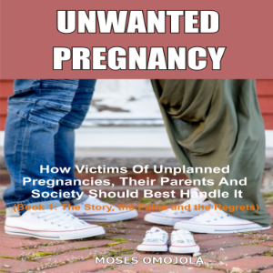 Unwanted Pregnancy: How Victims Of Unplanned Pregnancies, Their Parents And Society Should Best Handle It (Book 1: The Story, The Pains And The Regrets)