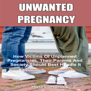 Unwanted Pregnancy: How Victims Of Unplanned Pregnancies, Their Parents And Society Should Best Handle It (Book 3: Counseling and Recommendations)