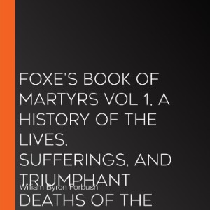 Foxe's Book of Martyrs Vol 1, A History of the Lives, Sufferings, and Triumphant Deaths of the Early Christian and the Protestant Martyrs