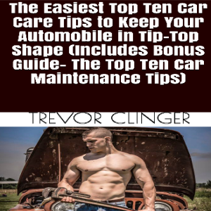 The Easiest Top Ten Car Care Tips To Keep Your Automobile In Tip-Top Shape (Includes Bonus Guide- The Top Ten Car Maintenance Tips)