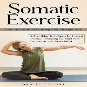 Somatic Exercise: Calm Your Nervous System by Regulating Your Vagus Nerve (Self-soothing Techniques for Healing Trauma, Enhancing the Mind-body Connection, and Stress Relief)