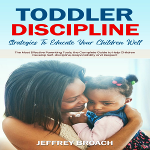 Toddler Discipline: Strategies To Educate Your Children Well (The Most Effective Parenting Tools, the Complete Guide to Help Children Develop Self-discipline, Responsibility and Respect)