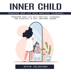 Inner Child: Transform Your Life With Practical Techniques (Transform Your Life With Practical Techniques and Exercises to Heal Emotional Wounds)