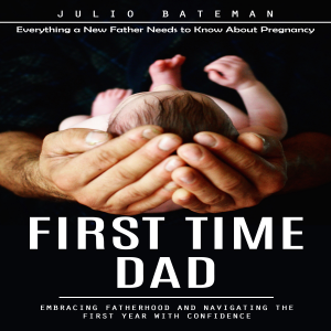 First Time Dad: Everything a New Father Needs to Know About Pregnancy (Embracing Fatherhood and Navigating the First Year With Confidence)