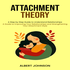 Attachment Theory: A Step by Step Guide to Understand Relationships (A Guide to Improving Your Relationships and Strengthening Your Attachment Style)