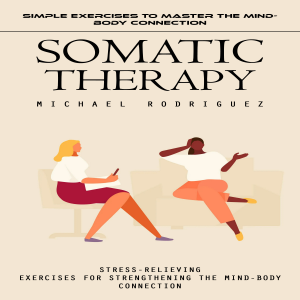 Somatic Therapy: Simple Exercises to Master the Mind-body Connection (Stress-relieving Exercises for Strengthening the Mind-body Connection)