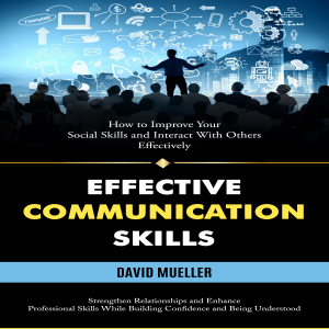 Effective Communication Skills: How to Improve Your Social Skills and Interact With Others Effectively (Strengthen Relationships and Enhance Professional Skills While Building Confidence and Being Understood)