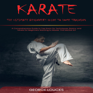Karate: The Ultimate Beginner's Guide to Home Training (A Comprehensive Guide to Tae Kwon Do Techniques, Basics, and Tenets for Beginners Wanting to Master This Martial Art)