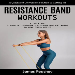 Resistance Band Workouts: A Quick and Convenient Solution to Getting Fit (A Quick and Convenient Solution for Senior Men and Women to Move Their Bodies)