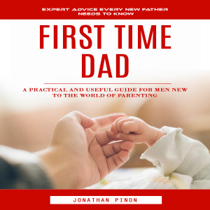First Time Dad: Expert Advice Every New Father Needs to Know (A Practical and Useful Guide for Men New to the World of Parenting)