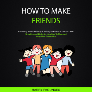 How to Make friends: Unlocking and Understanding How To Make and Keep Male Friendships (Cultivating Male Friendship & Making Friends as an Adult for Men)