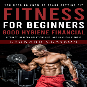 Fitness for Beginners: You Need to Know to Start Getting Fit (Good Hygiene, Financial Literacy, Healthy Relationships, and Physical Fitness)