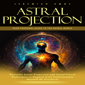 Astral Projection: Your Personal Guide to the Astral World (Powerful Astral Projection and Astral Travel Techniques to Expand Your Consciousness Beyond the Psychical)