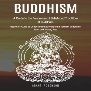 Buddhism: A Guide to the Fundamental Beliefs and Traditions of Buddhism (Beginner’s Guide to Understanding & Practicing Buddhism to Become Stress and Anxiety Free)