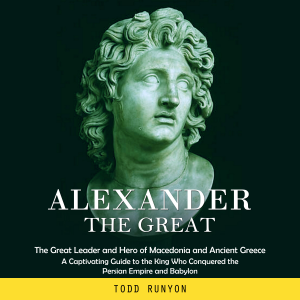 Alexander the Great: The Great Leader and Hero of Macedonia and Ancient Greece (A Captivating Guide to the King Who Conquered the Persian Empire and Babylon)