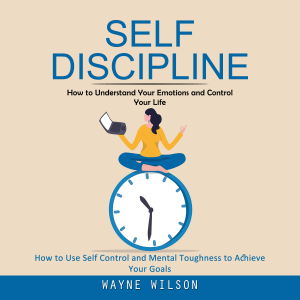 Self Discipline: How to Understand Your Emotions and Control Your Life (How to Use Self Control and Mental Toughness to Achieve Your Goals)