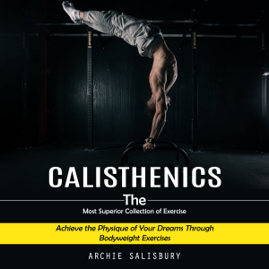 Calisthenics: The Most Superior Collection of Exercise (Achieve the Physique of Your Dreams Through Bodyweight Exercises)