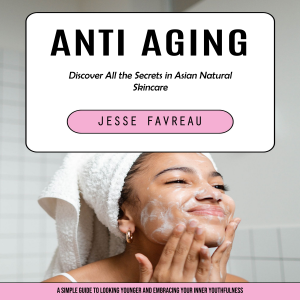 Anti Aging: Discover All the Secrets in Asian Natural Skincare (A Simple Guide to Looking Younger and Embracing Your Inner Youthfulness)