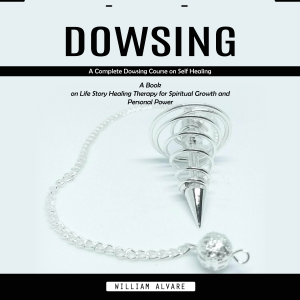 Dowsing: A Complete Dowsing Course on Self Healing (A Book on Life Story Healing Therapy for Spiritual Growth and Personal Power)