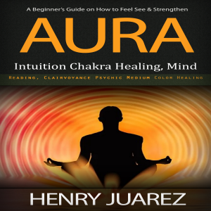 Aura: A Beginner’s Guide on How to Feel See & Strengthen (Intuition Chakra Healing, Mind Reading, Clairvoyance Psychic Medium Color Healing)