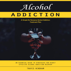 Alcohol Addiction: A Simple No Nonsense Alcohol Addiction Treatment Plan (An Essential Guide to Strategies for Highly Effective Alcohol Addiction Recovery)