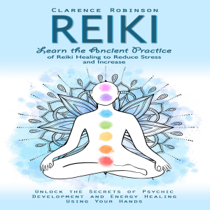 Reiki: Learn the Ancient Practice of Reiki Healing to Reduce Stress and Increase (Unlock the Secrets of Psychic Development and Energy Healing Using Your Hands)
