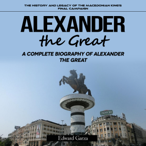 Alexander the Great: A Complete Biography of Alexander the Great (The History and Legacy of the Macedonian King’s Final Campaign)