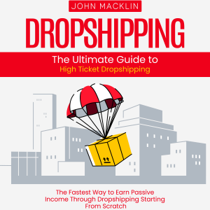 Dropshipping: The Ultimate Guide to High Ticket Dropshipping (The Fastest Way to Earn Passive Income Through Dropshipping Starting From Scratch)