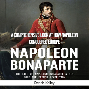 Napoleon Bonaparte: A Comprehensive Look at How Napoleon Conquered Europe (The Life of Napoleon Bonaparte & His Role the French Revolution)