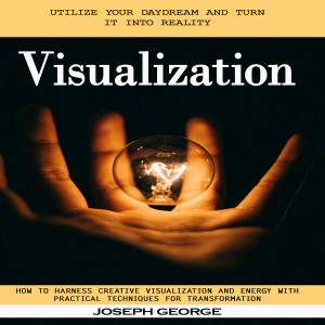 Visualization: Utilize Your Daydream and Turn It Into Reality (How to Harness Creative Visualization and Energy With Practical Techniques for Transformation)