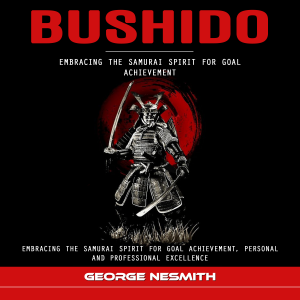 Bushido: Embracing the Samurai Spirit for Goal Achievement (Embracing the Samurai Spirit for Goal Achievement, Personal and Professional Excellence)