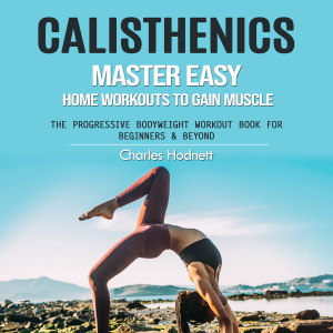 Calisthenics: Master Easy Home Workouts to Gain Muscle (The Progressive Bodyweight Workout Book for Beginners & Beyond)