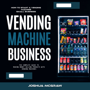 Vending Machine Business: How to Start a Vending Machine Small Business (The Complete Guide to Making Money Selling Products With Vending Machines)