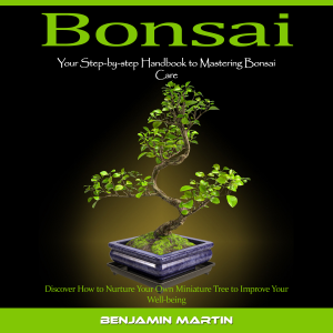 Bonsai: Your Step-by-step Handbook to Mastering Bonsai Care (Discover How to Nurture Your Own Miniature Tree to Improve Your Well-being)