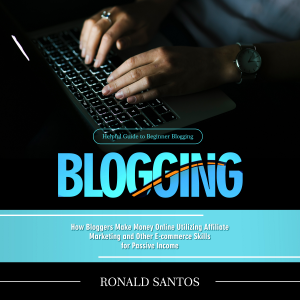 Blogging: Helpful Guide to Beginner Blogging (How Bloggers Make Money Online Utilizing Affiliate Marketing and Other E-commerce Skills for Passive Income)