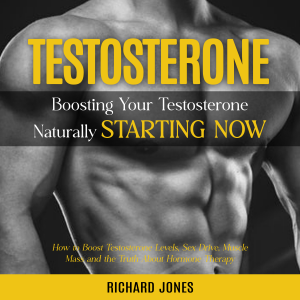 Testosterone: Boosting Your Testosterone Naturally Starting Now (How to Boost Testosterone Levels, Sex Drive, Muscle Mass and the Truth About Hormone Therapy)