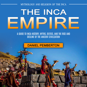 The Inca Empire: Mythology and Religion of the Inca (A Guide to Inca History, Myths, Deities, and the Rise and Decline of the Ancient Civilization)