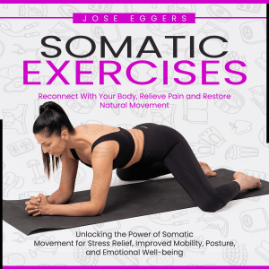 Somatic Exercises: Reconnect With Your Body, Relieve Pain and Restore Natural Movement (Unlocking the Power of Somatic Movement for Stress Relief, Improved Mobility, Posture, and Emotional Well-being)