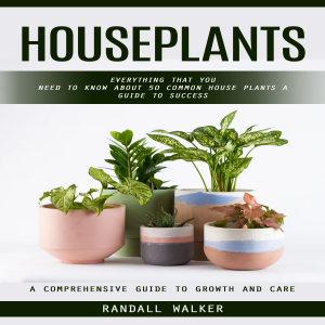 Houseplants: A Comprehensive Guide to Growth and Care (Everything That You Need to Know About 50 Common House Plants a Guide to Success)