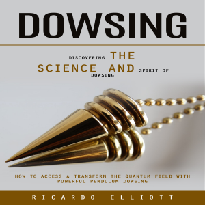 Dowsing: Discovering the Science and Spirit of Dowsing (How to Access & Transform the Quantum Field With Powerful Pendulum Dowsing)