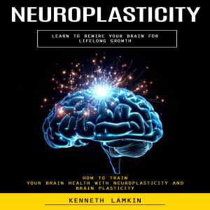 Neuroplasticity: Learn to Rewire Your Brain for Lifelong Growth (How to Train Your Brain Health With Neuroplasticity and Brain Plasticity)