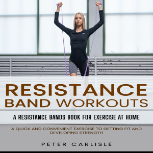 Resistance Bands Workout: A Resistance Bands Book for Exercise at Home (A Quick and Convenient Exercise to Getting Fit and Developing Strength)