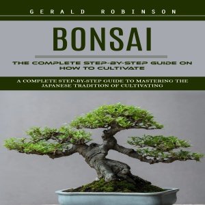 Bonsai: The Complete Step-by-Step Guide on How to Cultivate (A Complete Step-by-Step Guide to Mastering the Japanese Tradition of Cultivating)