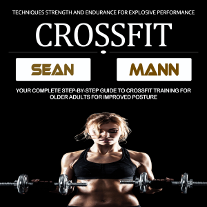 Crossfit: Your Complete Step-by-step Guide to Crossfit Training for Older Adults for Improved Posture (Techniques Strength and Endurance for Explosive Performance)