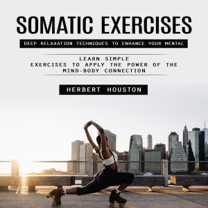 Somatic Exercises: Deep Relaxation Techniques to Enhance Your Mental (Learn Simple Exercises to Apply the Power of the Mind-body Connection)