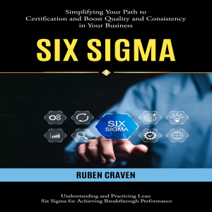 Six Sigma: Simplifying Your Path to Certification and Boost Quality and Consistency in Your Business (Understanding and Practicing Lean Six Sigma for Achieving Breakthrough Performance)