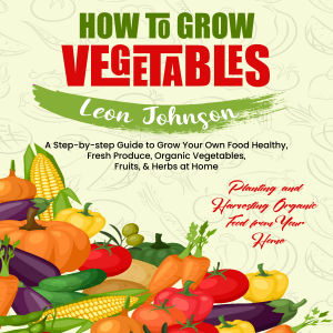 How to Grow Vegetables: Planting and Harvesting Organic Food from Your Home (A Step-by-step Guide to Grow Your Own Food Healthy, Fresh Produce, Organic Vegetables, Fruits, & Herbs at Home)