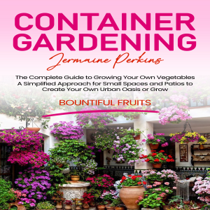Container Gardening: The Complete Guide to Growing Your Own Vegetables (A Simplified Approach for Small Spaces and Patios to Create Your Own Urban Oasis or Grow Bountiful Fruits)