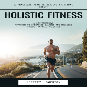 Holistic Fitness: Holistic Fitness: A Practical Plan to Achieve Spiritual Growth (A Comprehensive Approach to Embracing Balance and Wellness Through Natural Practices)